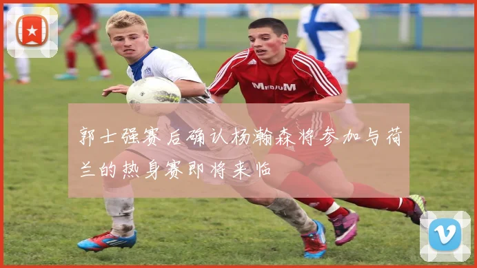 郭士强赛后确认杨瀚森将参加与荷兰的热身赛即将来临