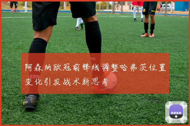 阿森纳欧冠前锋线调整哈弗茨位置变化引发战术新思考