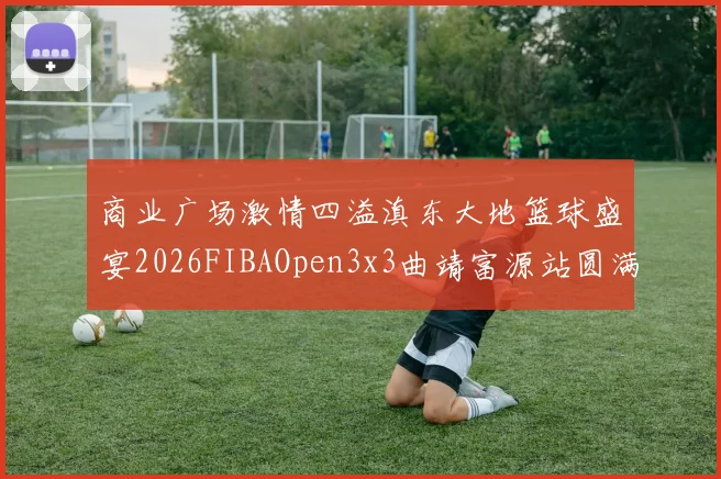 商业广场激情四溢滇东大地篮球盛宴2026FIBAOpen3x3曲靖富源站圆满落幕