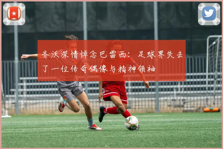 齐沃深情悼念巴雷西：足球界失去了一位传奇偶像与精神领袖