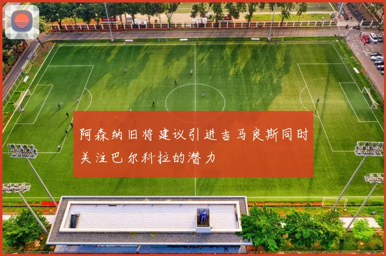 阿森纳旧将建议引进吉马良斯同时关注巴尔科拉的潜力