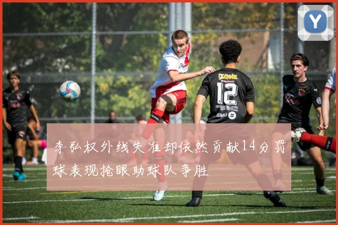 李弘权外线失准却依然贡献14分罚球表现抢眼助球队争胜
