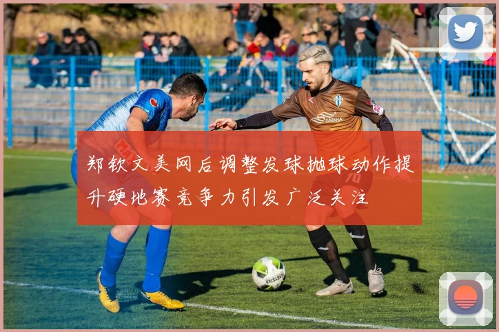 郑钦文美网后调整发球抛球动作提升硬地赛竞争力引发广泛关注