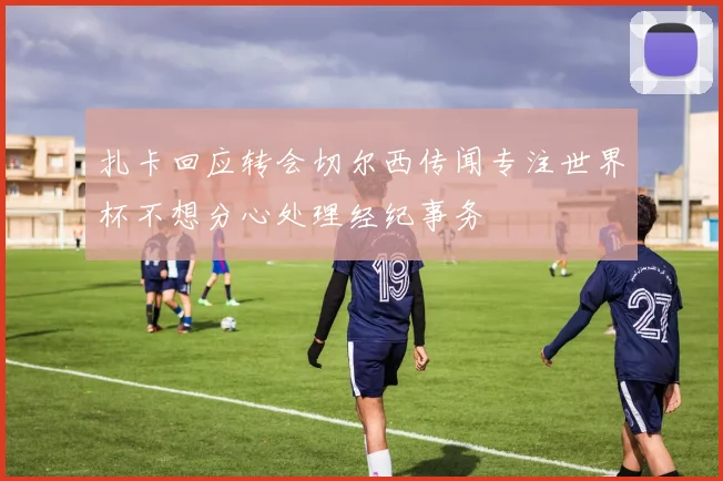 扎卡回应转会切尔西传闻专注世界杯不想分心处理经纪事务