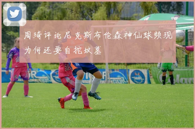 周琦评论尼克斯布伦森神仙球频现为何还要自挖坟墓