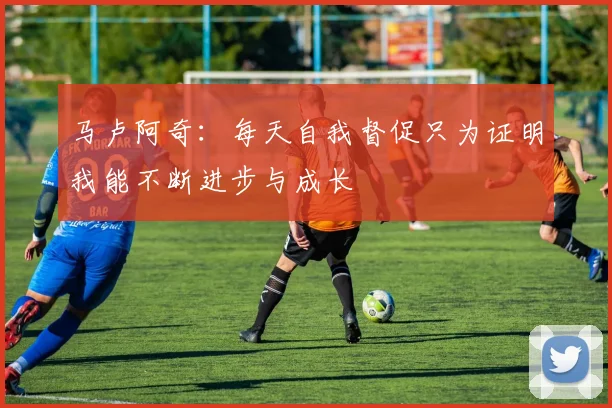 马卢阿奇：每天自我督促只为证明我能不断进步与成长
