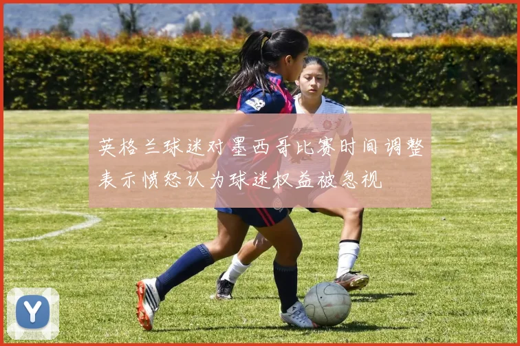 英格兰球迷对墨西哥比赛时间调整表示愤怒认为球迷权益被忽视