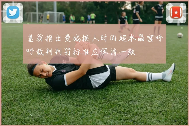 基翁指出曼城换人时间超水晶宫呼吁裁判判罚标准应保持一致