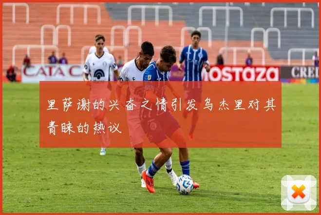 里萨谢的兴奋之情引发乌杰里对其青睐的热议